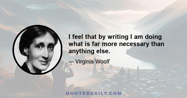 I feel that by writing I am doing what is far more necessary than anything else.