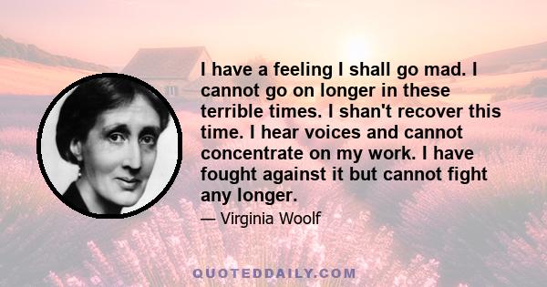 I have a feeling I shall go mad. I cannot go on longer in these terrible times. I shan't recover this time. I hear voices and cannot concentrate on my work. I have fought against it but cannot fight any longer.