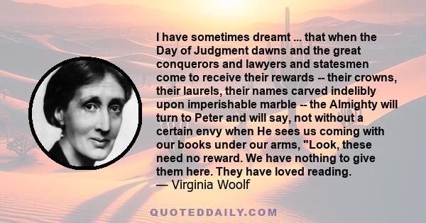 I have sometimes dreamt ... that when the Day of Judgment dawns and the great conquerors and lawyers and statesmen come to receive their rewards -- their crowns, their laurels, their names carved indelibly upon