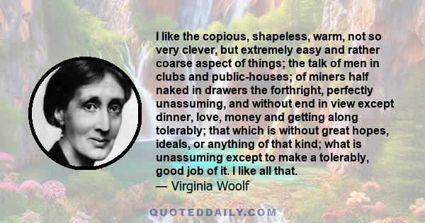 I like the copious, shapeless, warm, not so very clever, but extremely easy and rather coarse aspect of things; the talk of men in clubs and public-houses; of miners half naked in drawers the forthright, perfectly