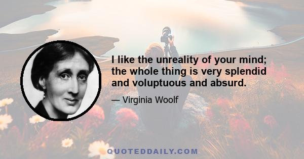 I like the unreality of your mind; the whole thing is very splendid and voluptuous and absurd.