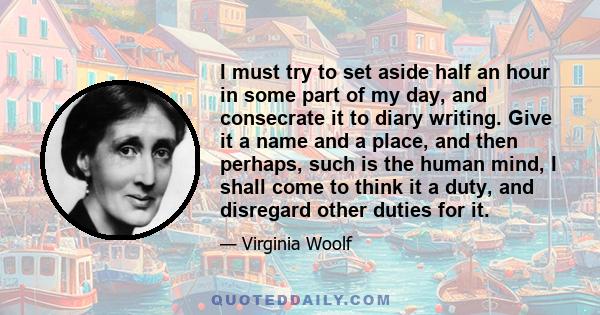 I must try to set aside half an hour in some part of my day, and consecrate it to diary writing. Give it a name and a place, and then perhaps, such is the human mind, I shall come to think it a duty, and disregard other 