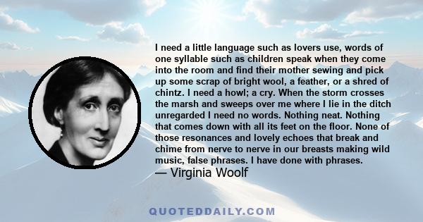 I need a little language such as lovers use, words of one syllable such as children speak when they come into the room and find their mother sewing and pick up some scrap of bright wool, a feather, or a shred of chintz. 