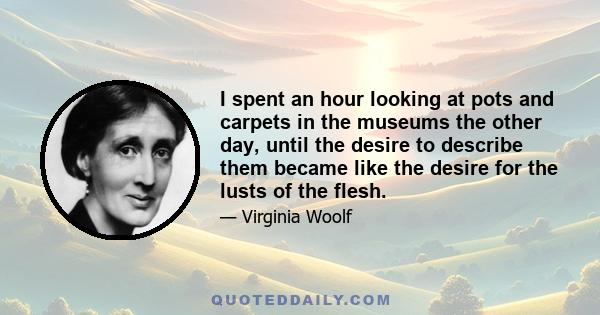 I spent an hour looking at pots and carpets in the museums the other day, until the desire to describe them became like the desire for the lusts of the flesh.