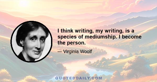 I think writing, my writing, is a species of mediumship. I become the person.