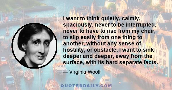 I want to think quietly, calmly, spaciously, never to be interrupted, never to have to rise from my chair, to slip easily from one thing to another, without any sense of hostility, or obstacle. I want to sink deeper and 