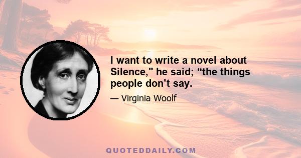 I want to write a novel about Silence, he said; “the things people don’t say.