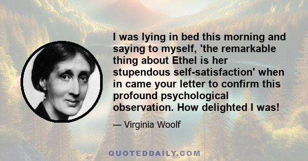 I was lying in bed this morning and saying to myself, 'the remarkable thing about Ethel is her stupendous self-satisfaction' when in came your letter to confirm this profound psychological observation. How delighted I