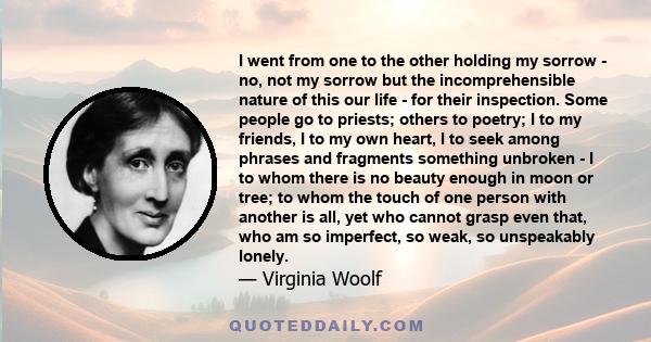 I went from one to the other holding my sorrow - no, not my sorrow but the incomprehensible nature of this our life - for their inspection. Some people go to priests; others to poetry; I to my friends, I to my own