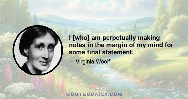 I [who] am perpetually making notes in the margin of my mind for some final statement.