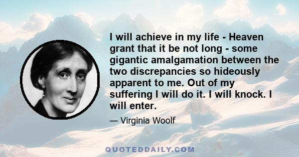 I will achieve in my life - Heaven grant that it be not long - some gigantic amalgamation between the two discrepancies so hideously apparent to me. Out of my suffering I will do it. I will knock. I will enter.