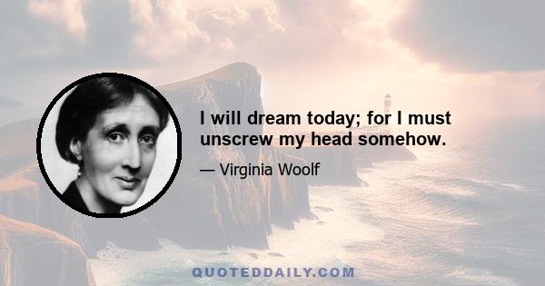 I will dream today; for I must unscrew my head somehow.