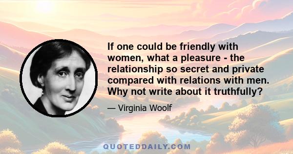 If one could be friendly with women, what a pleasure - the relationship so secret and private compared with relations with men. Why not write about it truthfully?