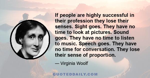 If people are highly successful in their profession they lose their senses. Sight goes. They have no time to look at pictures. Sound goes. They have no time to listen to music. Speech goes. They have no time for