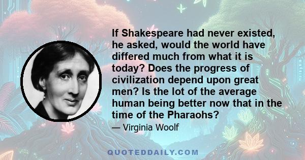 If Shakespeare had never existed, he asked, would the world have differed much from what it is today? Does the progress of civilization depend upon great men? Is the lot of the average human being better now that in the 