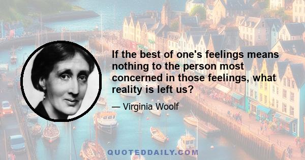 If the best of one's feelings means nothing to the person most concerned in those feelings, what reality is left us?