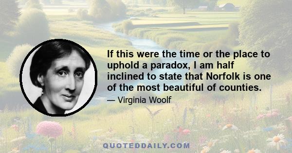 If this were the time or the place to uphold a paradox, I am half inclined to state that Norfolk is one of the most beautiful of counties.