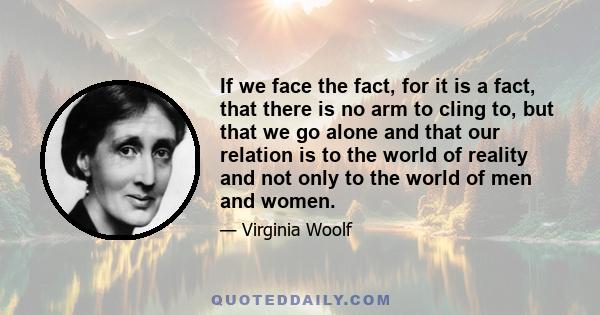 If we face the fact, for it is a fact, that there is no arm to cling to, but that we go alone and that our relation is to the world of reality and not only to the world of men and women.