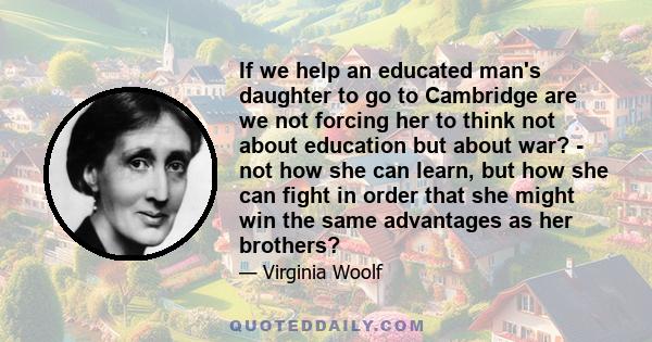 If we help an educated man's daughter to go to Cambridge are we not forcing her to think not about education but about war? - not how she can learn, but how she can fight in order that she might win the same advantages