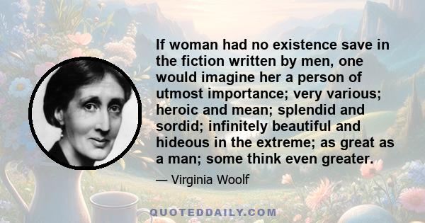 If woman had no existence save in the fiction written by men, one would imagine her a person of utmost importance; very various; heroic and mean; splendid and sordid; infinitely beautiful and hideous in the extreme; as