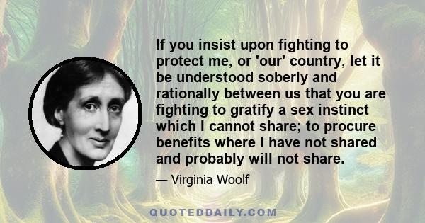 If you insist upon fighting to protect me, or 'our' country, let it be understood soberly and rationally between us that you are fighting to gratify a sex instinct which I cannot share; to procure benefits where I have