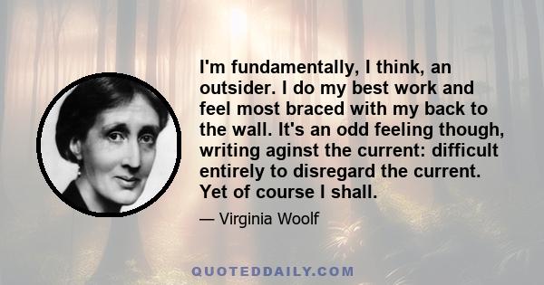 I'm fundamentally, I think, an outsider. I do my best work and feel most braced with my back to the wall. It's an odd feeling though, writing aginst the current: difficult entirely to disregard the current. Yet of