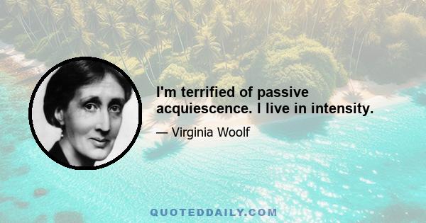 I'm terrified of passive acquiescence. I live in intensity.