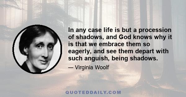 In any case life is but a procession of shadows, and God knows why it is that we embrace them so eagerly, and see them depart with such anguish, being shadows.