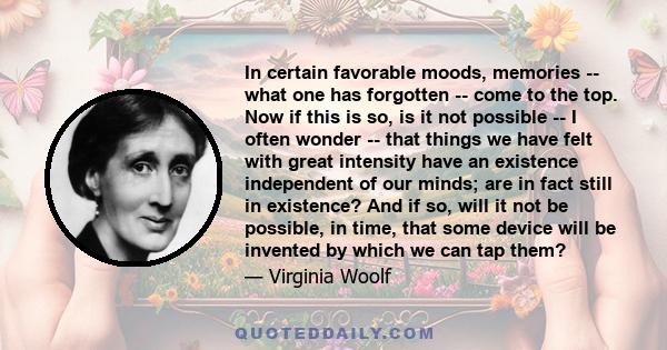 In certain favorable moods, memories -- what one has forgotten -- come to the top. Now if this is so, is it not possible -- I often wonder -- that things we have felt with great intensity have an existence independent