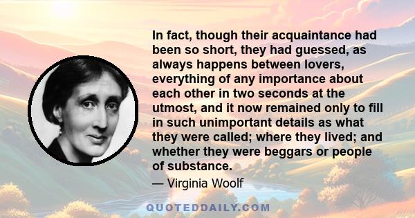 In fact, though their acquaintance had been so short, they had guessed, as always happens between lovers, everything of any importance about each other in two seconds at the utmost, and it now remained only to fill in