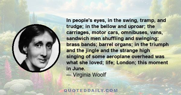 In people's eyes, in the swing, tramp, and trudge; in the bellow and uproar; the carriages, motor cars, omnibuses, vans, sandwich men shuffling and swinging; brass bands; barrel organs; in the triumph and the jingle and 