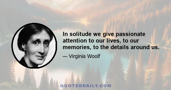 In solitude we give passionate attention to our lives, to our memories, to the details around us.