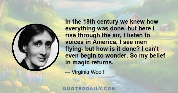 In the 18th century we knew how everything was done, but here I rise through the air, I listen to voices in America, I see men flying- but how is it done? I can't even begin to wonder. So my belief in magic returns.