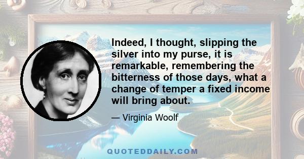 Indeed, I thought, slipping the silver into my purse, it is remarkable, remembering the bitterness of those days, what a change of temper a fixed income will bring about.