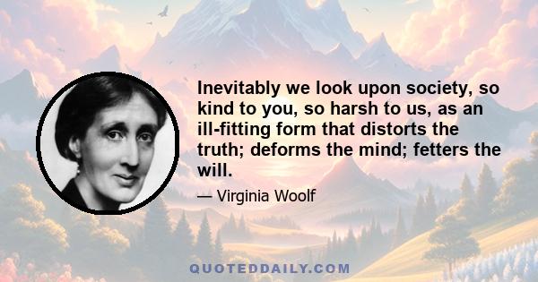 Inevitably we look upon society, so kind to you, so harsh to us, as an ill-fitting form that distorts the truth; deforms the mind; fetters the will.