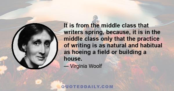 It is from the middle class that writers spring, because, it is in the middle class only that the practice of writing is as natural and habitual as hoeing a field or building a house.