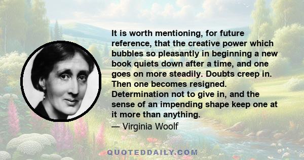 It is worth mentioning, for future reference, that the creative power which bubbles so pleasantly in beginning a new book quiets down after a time, and one goes on more steadily. Doubts creep in. Then one becomes