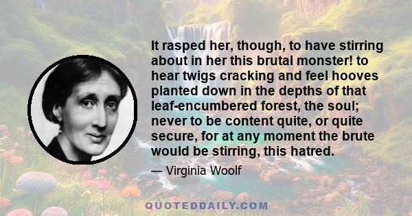 It rasped her, though, to have stirring about in her this brutal monster! to hear twigs cracking and feel hooves planted down in the depths of that leaf-encumbered forest, the soul; never to be content quite, or quite