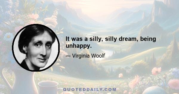 It was a silly, silly dream, being unhappy.