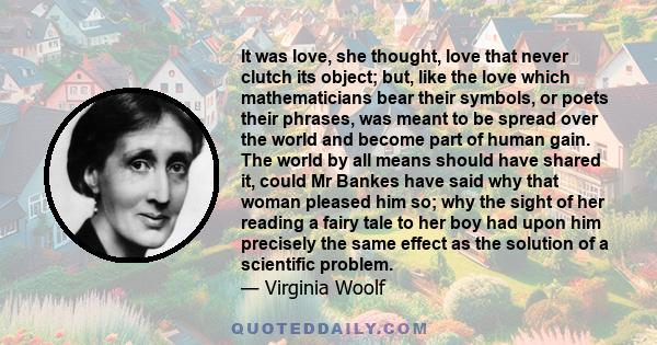 It was love, she thought, love that never clutch its object; but, like the love which mathematicians bear their symbols, or poets their phrases, was meant to be spread over the world and become part of human gain. The