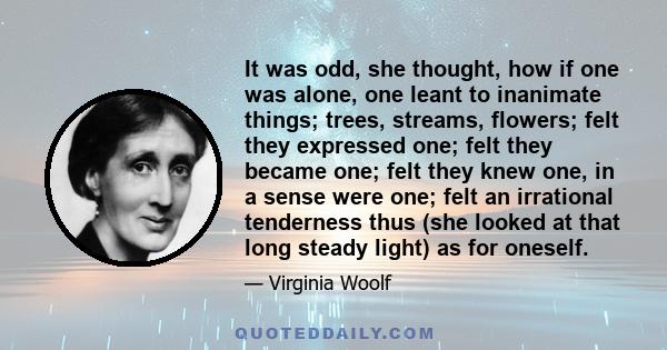 It was odd, she thought, how if one was alone, one leant to inanimate things; trees, streams, flowers; felt they expressed one; felt they became one; felt they knew one, in a sense were one; felt an irrational