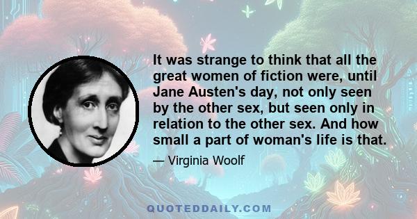 It was strange to think that all the great women of fiction were, until Jane Austen's day, not only seen by the other sex, but seen only in relation to the other sex. And how small a part of woman's life is that.