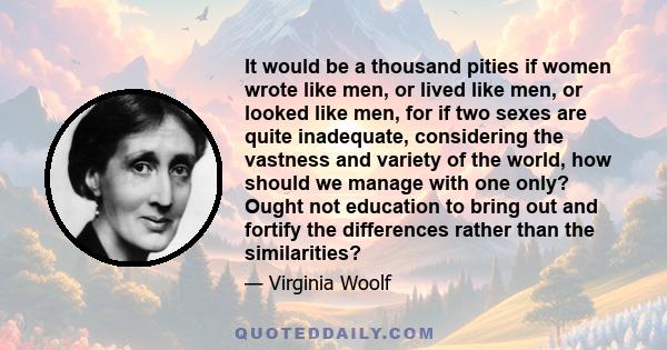 It would be a thousand pities if women wrote like men, or lived like men, or looked like men, for if two sexes are quite inadequate, considering the vastness and variety of the world, how should we manage with one only? 