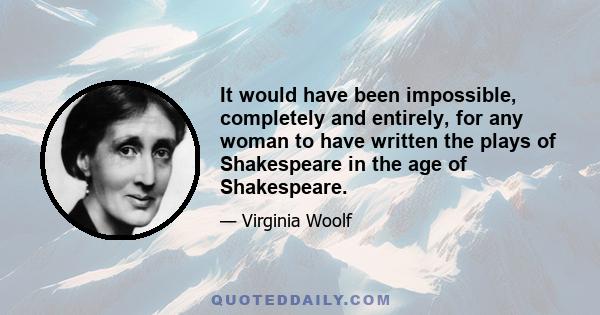 It would have been impossible, completely and entirely, for any woman to have written the plays of Shakespeare in the age of Shakespeare.