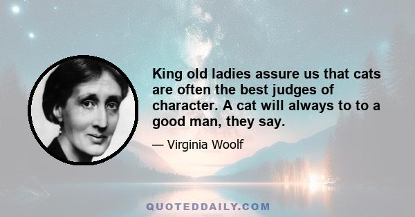 King old ladies assure us that cats are often the best judges of character. A cat will always to to a good man, they say.