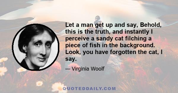 Let a man get up and say, Behold, this is the truth, and instantly I perceive a sandy cat filching a piece of fish in the background. Look, you have forgotten the cat, I say.