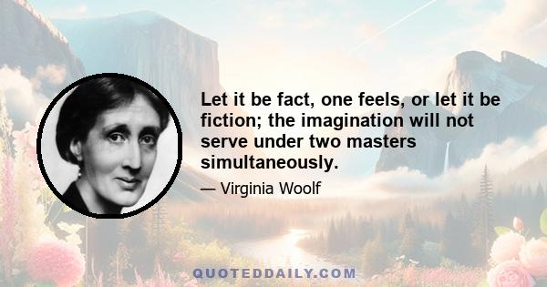 Let it be fact, one feels, or let it be fiction; the imagination will not serve under two masters simultaneously.