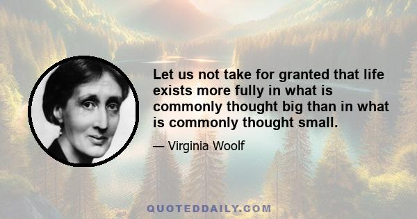 Let us not take for granted that life exists more fully in what is commonly thought big than in what is commonly thought small.