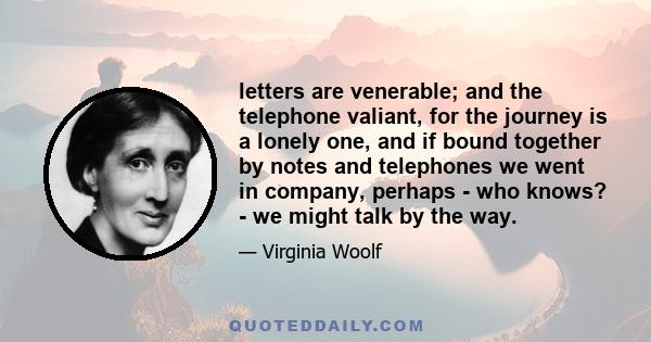 letters are venerable; and the telephone valiant, for the journey is a lonely one, and if bound together by notes and telephones we went in company, perhaps - who knows? - we might talk by the way.