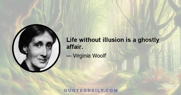 Life without illusion is a ghostly affair.